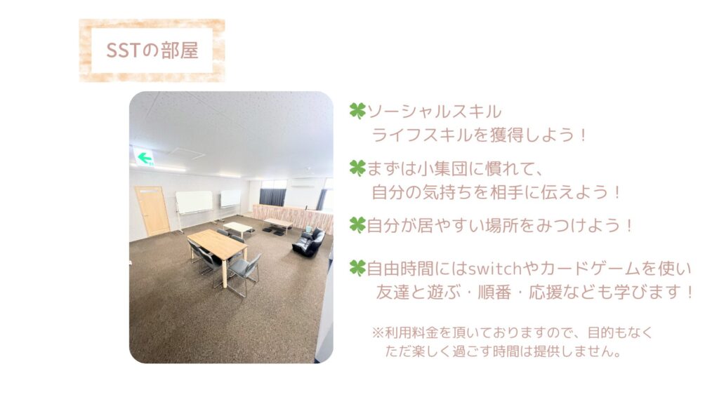 ソーシャルスキルトレーニング（SST）の部屋です。
こちらでは小集団で学べる対人関係について一人一人に合わせた方法で療育を行っていきます。